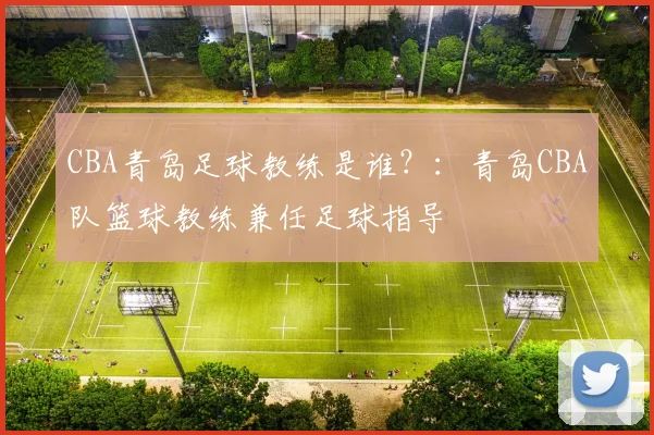 CBA青岛足球教练是谁？：青岛CBA队篮球教练兼任足球指导